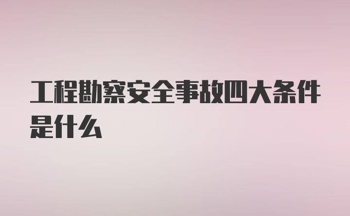 工程勘察安全事故四大条件是什么