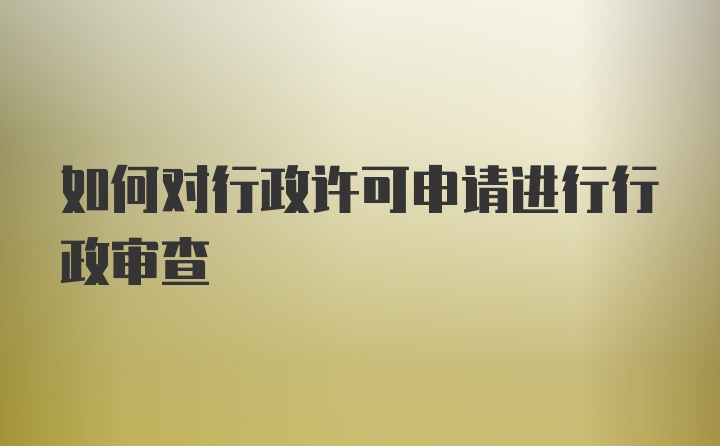 如何对行政许可申请进行行政审查