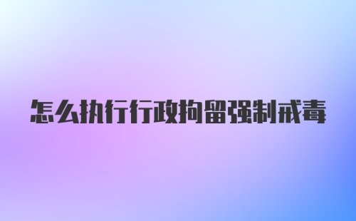 怎么执行行政拘留强制戒毒