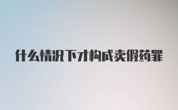 什么情况下才构成卖假药罪