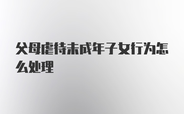 父母虐待未成年子女行为怎么处理