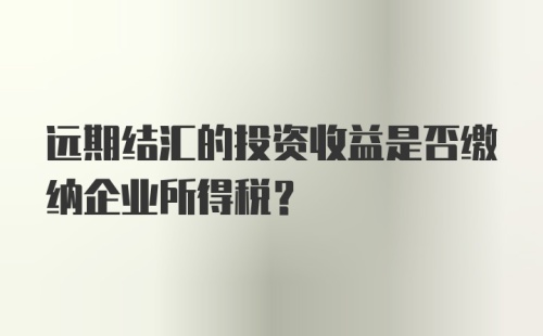 远期结汇的投资收益是否缴纳企业所得税？