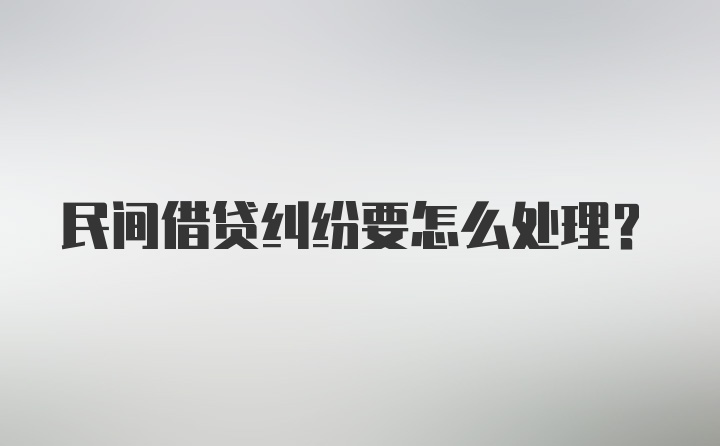 民间借贷纠纷要怎么处理？