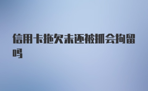 信用卡拖欠未还被抓会拘留吗