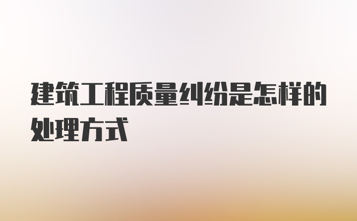 建筑工程质量纠纷是怎样的处理方式