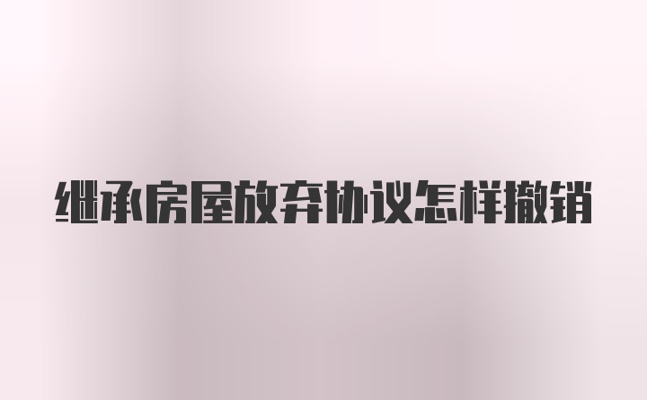 继承房屋放弃协议怎样撤销