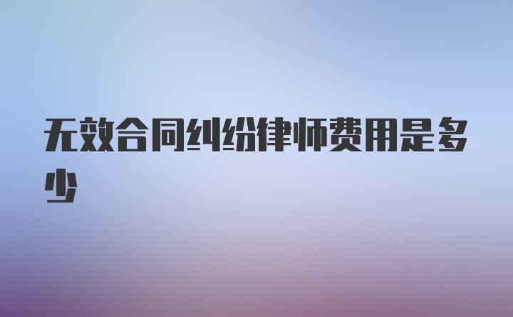 无效合同纠纷律师费用是多少