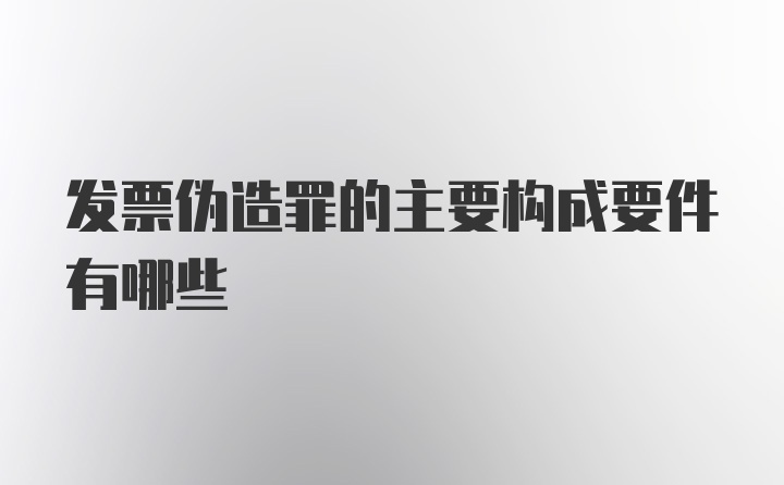 发票伪造罪的主要构成要件有哪些