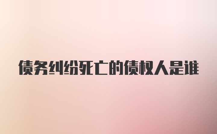 债务纠纷死亡的债权人是谁