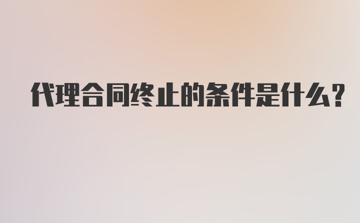 代理合同终止的条件是什么？