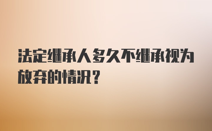 法定继承人多久不继承视为放弃的情况？