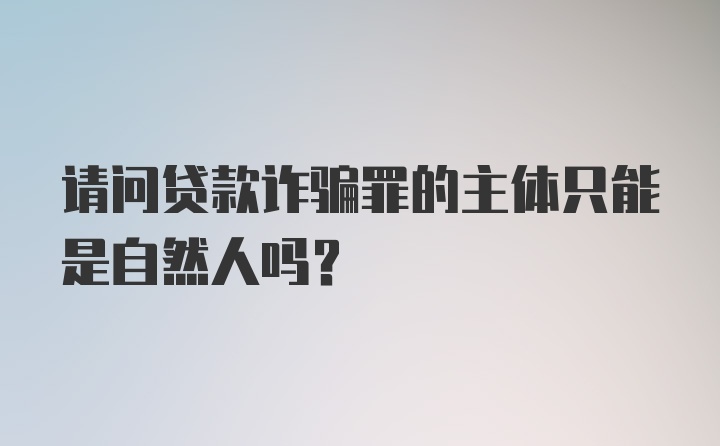 请问贷款诈骗罪的主体只能是自然人吗？