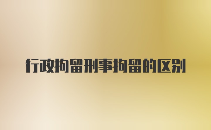 行政拘留刑事拘留的区别