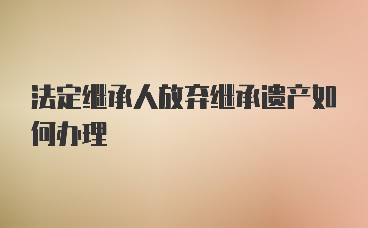 法定继承人放弃继承遗产如何办理