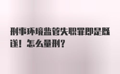 刑事环境监管失职罪即是既遂！怎么量刑？