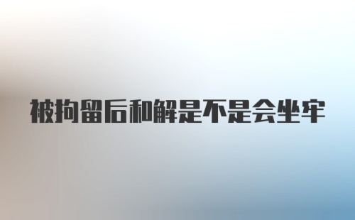 被拘留后和解是不是会坐牢