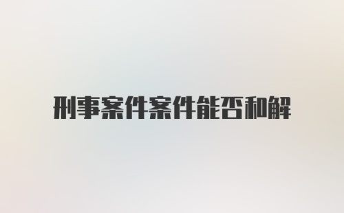 刑事案件案件能否和解