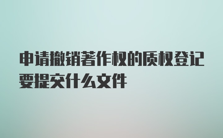 申请撤销著作权的质权登记要提交什么文件