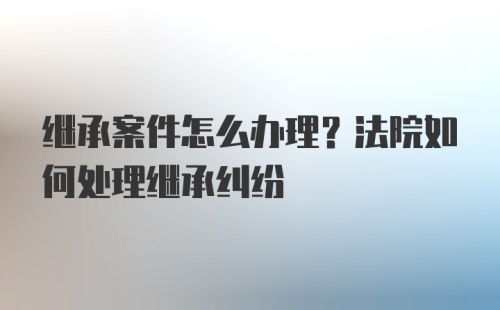 继承案件怎么办理？法院如何处理继承纠纷