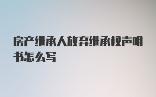 房产继承人放弃继承权声明书怎么写