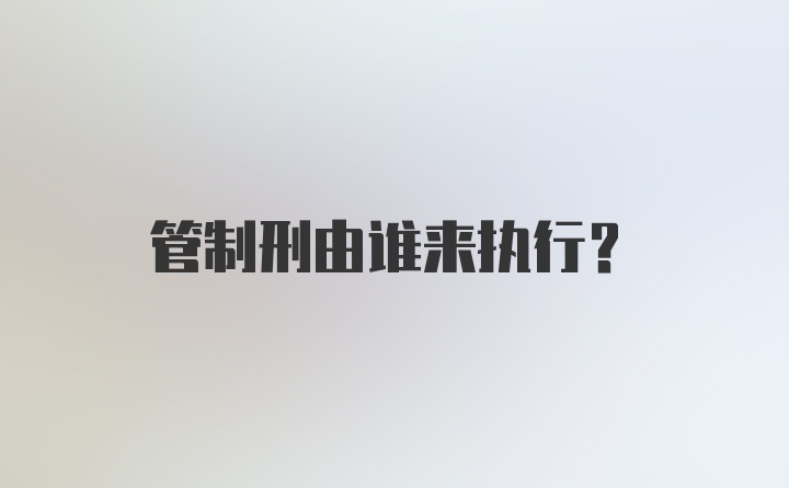 管制刑由谁来执行？