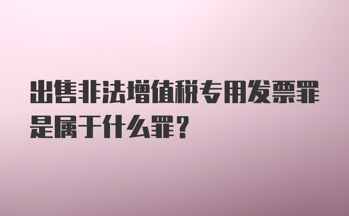 出售非法增值税专用发票罪是属于什么罪？