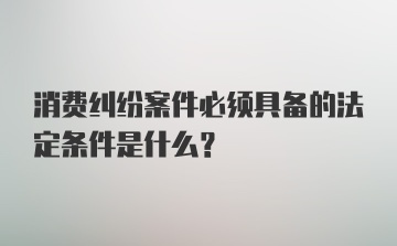 消费纠纷案件必须具备的法定条件是什么？