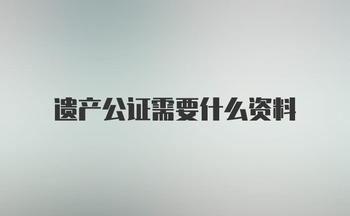 遗产公证需要什么资料