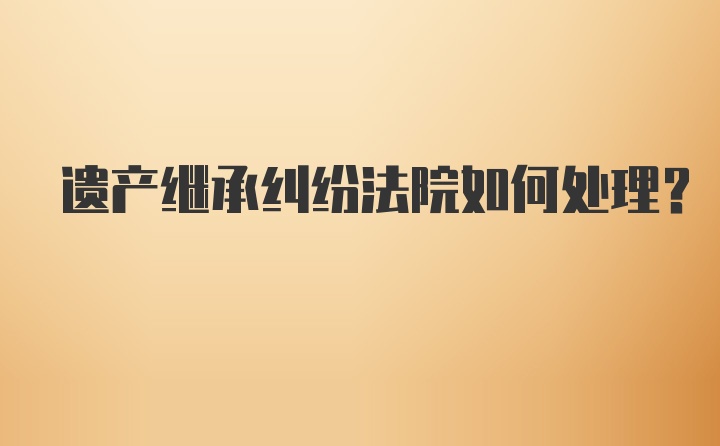 遗产继承纠纷法院如何处理?