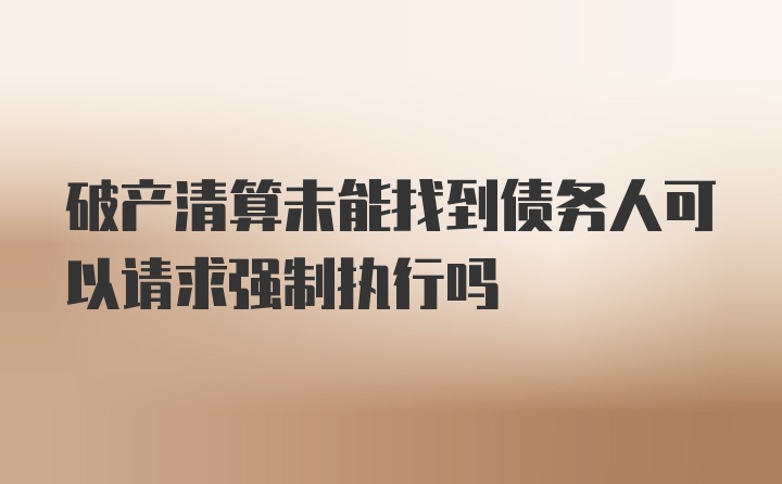 破产清算未能找到债务人可以请求强制执行吗