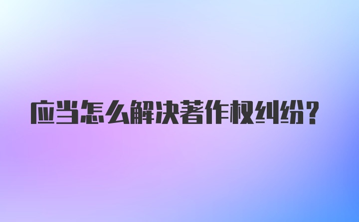 应当怎么解决著作权纠纷？