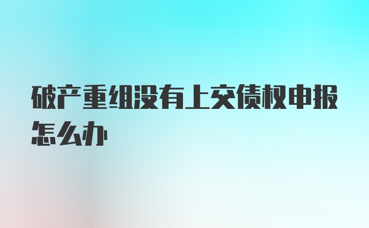 破产重组没有上交债权申报怎么办