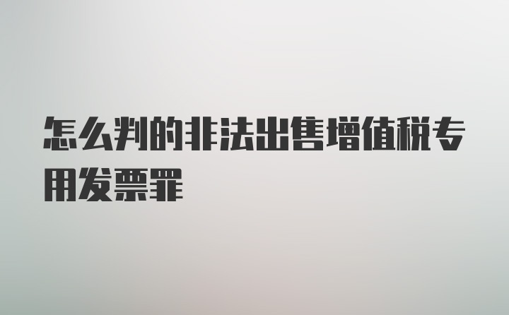 怎么判的非法出售增值税专用发票罪