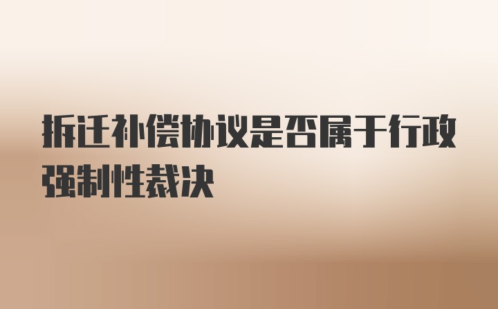 拆迁补偿协议是否属于行政强制性裁决