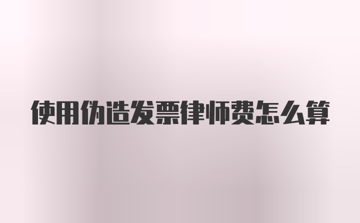 使用伪造发票律师费怎么算