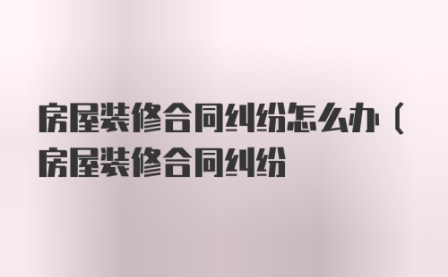 房屋装修合同纠纷怎么办(房屋装修合同纠纷