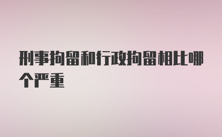 刑事拘留和行政拘留相比哪个严重