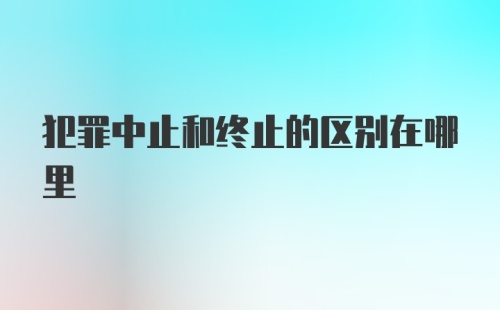 犯罪中止和终止的区别在哪里