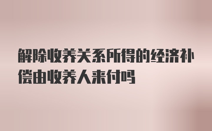 解除收养关系所得的经济补偿由收养人来付吗