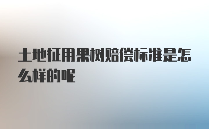 土地征用果树赔偿标准是怎么样的呢