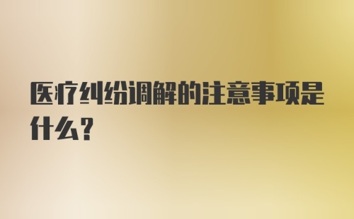 医疗纠纷调解的注意事项是什么？