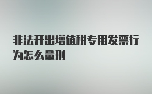 非法开出增值税专用发票行为怎么量刑