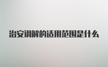 治安调解的适用范围是什么