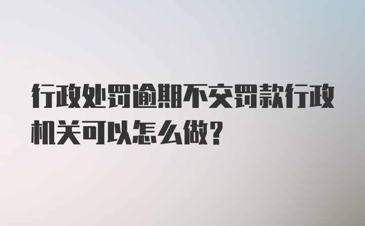 行政处罚逾期不交罚款行政机关可以怎么做？