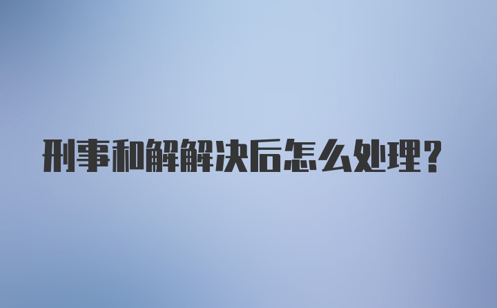 刑事和解解决后怎么处理？