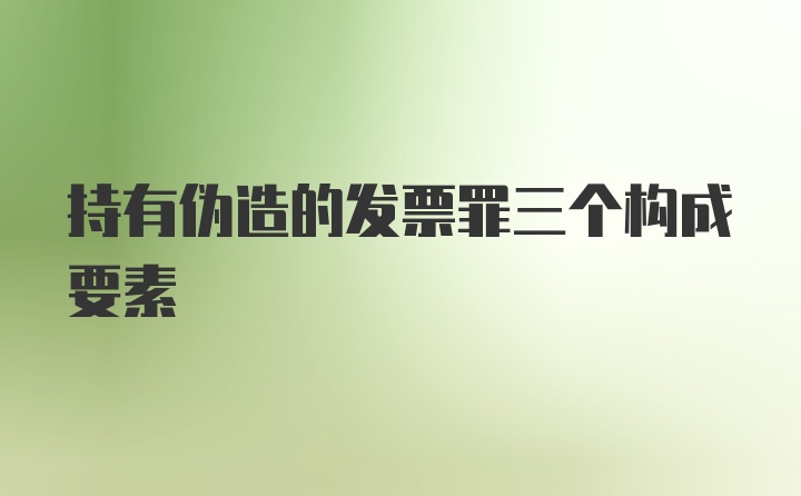 持有伪造的发票罪三个构成要素