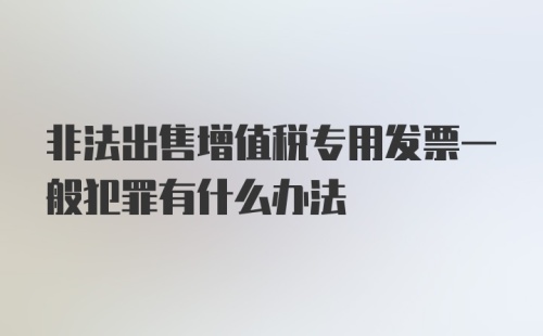 非法出售增值税专用发票一般犯罪有什么办法