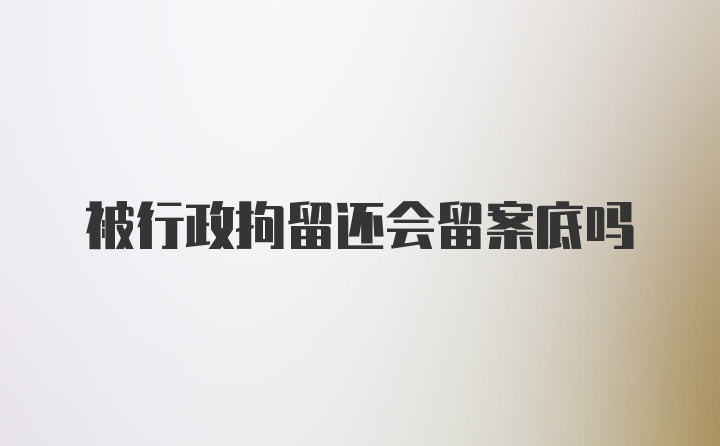 被行政拘留还会留案底吗