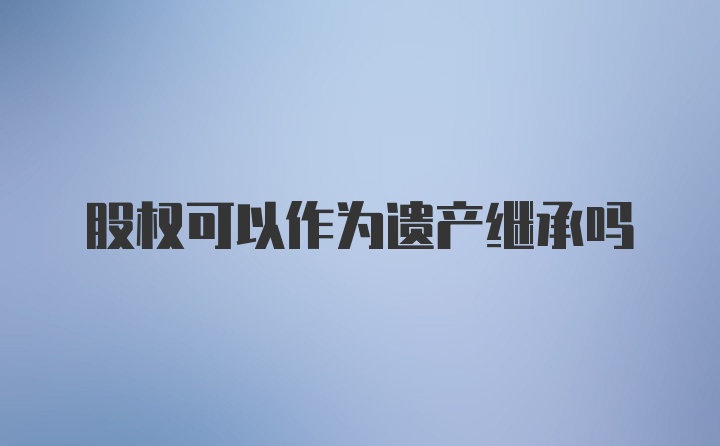 股权可以作为遗产继承吗