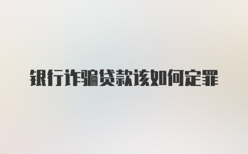 银行诈骗贷款该如何定罪